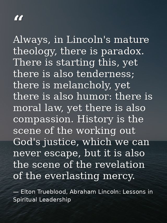 Always, in Lincoln's mature theology, there is paradox. There is starting this, yet there is also tenderness; there is m — Elton Trueblood, Abraham Lincoln: Lessons in Spiritual Leadership