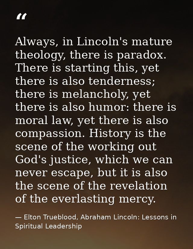 Always, in Lincoln's mature theology, there is paradox. There is starting this, yet there is also tenderness; there is m — Elton Trueblood, Abraham Lincoln: Lessons in Spiritual Leadership