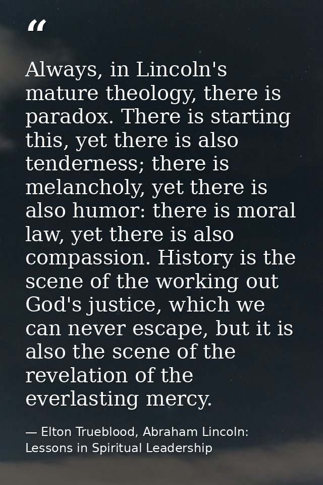 Always, in Lincoln's mature theology, there is paradox. There is starting this, yet there is also tenderness; there is m — Elton Trueblood, Abraham Lincoln: Lessons in Spiritual Leadership