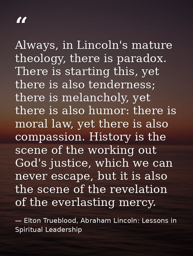 Always, in Lincoln's mature theology, there is paradox. There is starting this, yet there is also tenderness; there is m — Elton Trueblood, Abraham Lincoln: Lessons in Spiritual Leadership