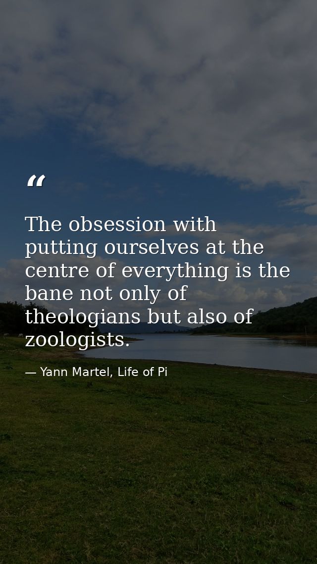 The obsession with putting ourselves at the centre of everything is the bane not only of theologians but also of zoologi — Yann Martel, Life of Pi