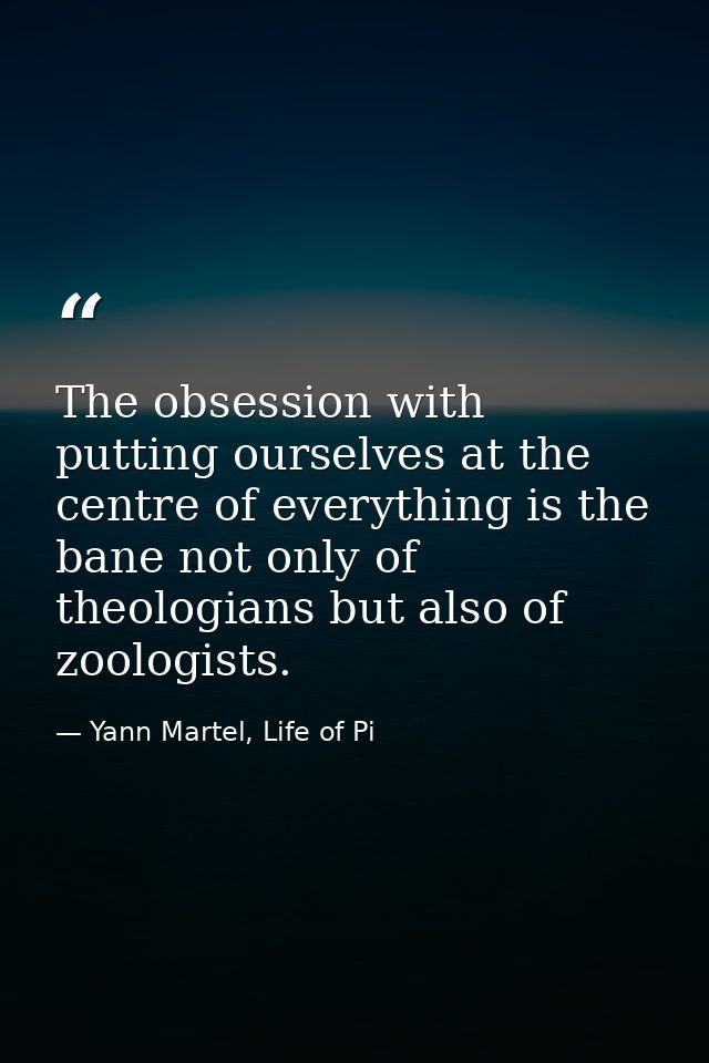 The obsession with putting ourselves at the centre of everything is the bane not only of theologians but also of zoologi — Yann Martel, Life of Pi