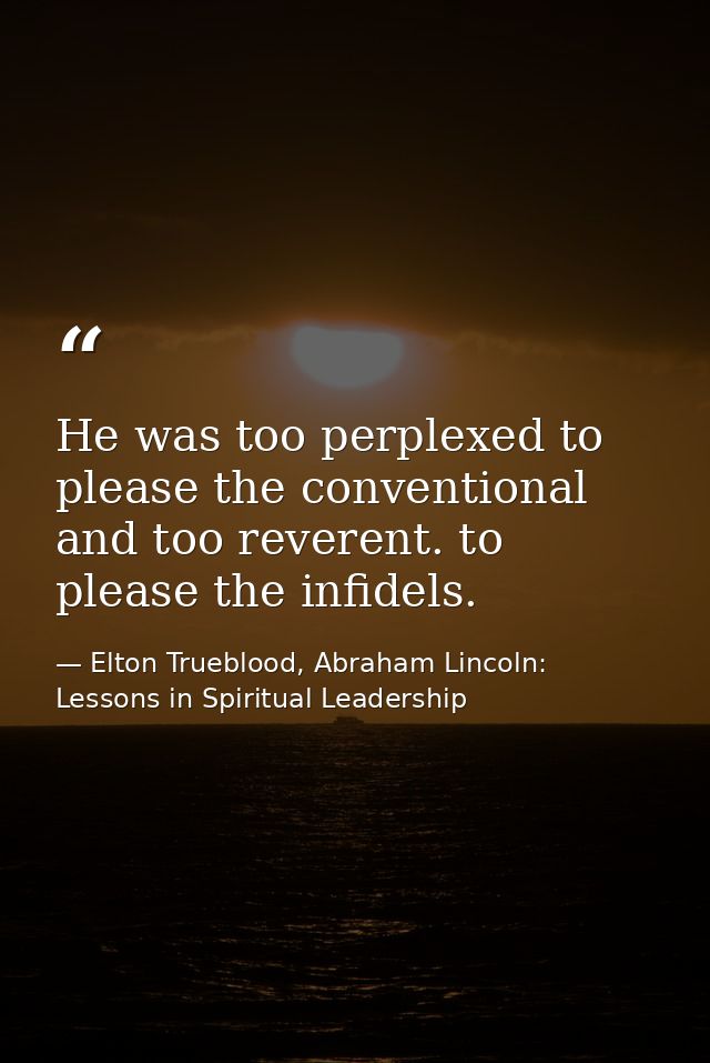 He was too perplexed to please the conventional and too reverent. to please the infidels. — Elton Trueblood, Abraham Lincoln: Lessons in Spiritual Leadership