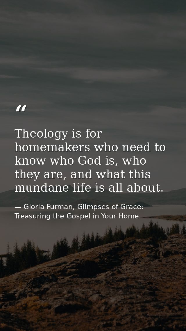 Theology is for homemakers who need to know who God is, who they are, and what this mundane life is all about. — Gloria Furman, Glimpses of Grace: Treasuring the Gospel in Your Home