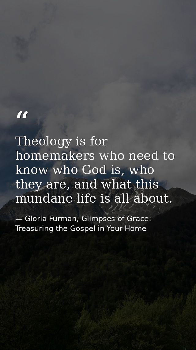 Theology is for homemakers who need to know who God is, who they are, and what this mundane life is all about. — Gloria Furman, Glimpses of Grace: Treasuring the Gospel in Your Home