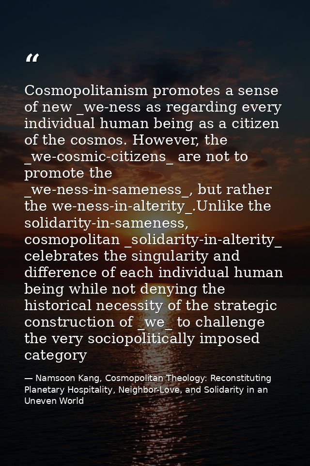 Cosmopolitanism promotes a sense of new _we-ness as regarding every individual human being as a citizen of the cosmos. H — Namsoon Kang, Cosmopolitan Theology: Reconstituting Planetary Hospitality, Neighbor-Love, and Solidarity in an Uneven World