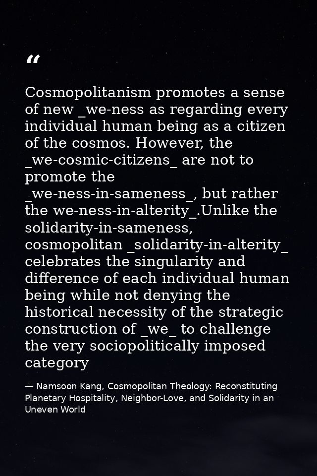 Cosmopolitanism promotes a sense of new _we-ness as regarding every individual human being as a citizen of the cosmos. H — Namsoon Kang, Cosmopolitan Theology: Reconstituting Planetary Hospitality, Neighbor-Love, and Solidarity in an Uneven World