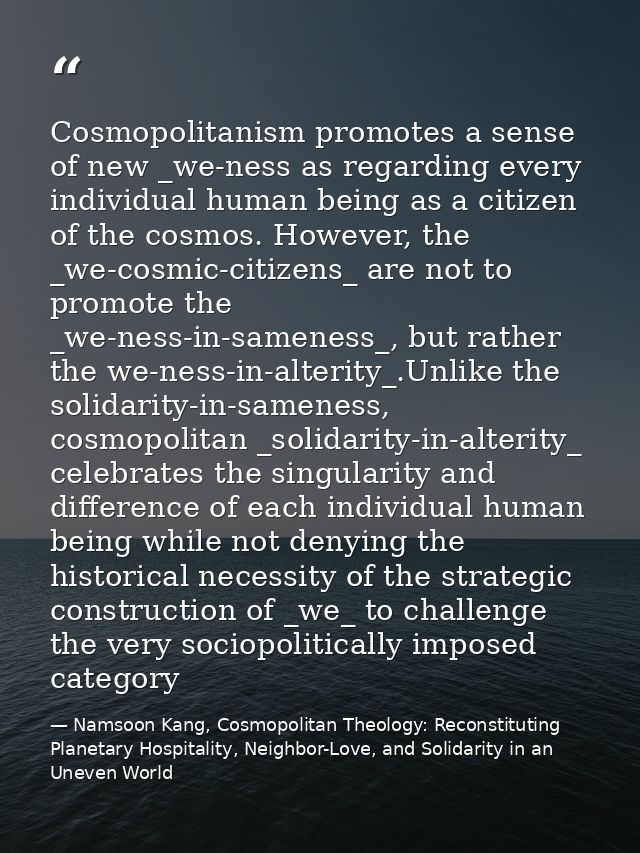 Cosmopolitanism promotes a sense of new _we-ness as regarding every individual human being as a citizen of the cosmos. H — Namsoon Kang, Cosmopolitan Theology: Reconstituting Planetary Hospitality, Neighbor-Love, and Solidarity in an Uneven World