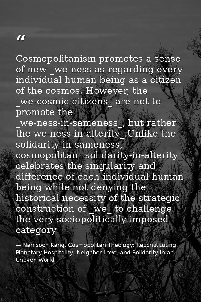 Cosmopolitanism promotes a sense of new _we-ness as regarding every individual human being as a citizen of the cosmos. H — Namsoon Kang, Cosmopolitan Theology: Reconstituting Planetary Hospitality, Neighbor-Love, and Solidarity in an Uneven World