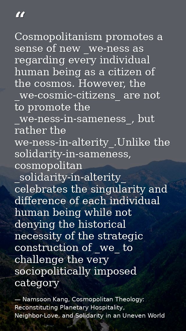 Cosmopolitanism promotes a sense of new _we-ness as regarding every individual human being as a citizen of the cosmos. H — Namsoon Kang, Cosmopolitan Theology: Reconstituting Planetary Hospitality, Neighbor-Love, and Solidarity in an Uneven World