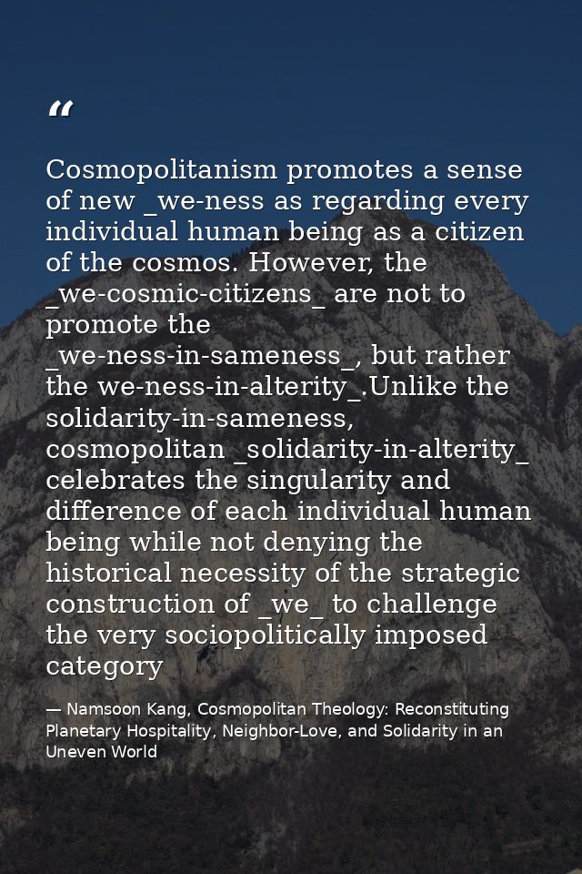 Cosmopolitanism promotes a sense of new _we-ness as regarding every individual human being as a citizen of the cosmos. H — Namsoon Kang, Cosmopolitan Theology: Reconstituting Planetary Hospitality, Neighbor-Love, and Solidarity in an Uneven World