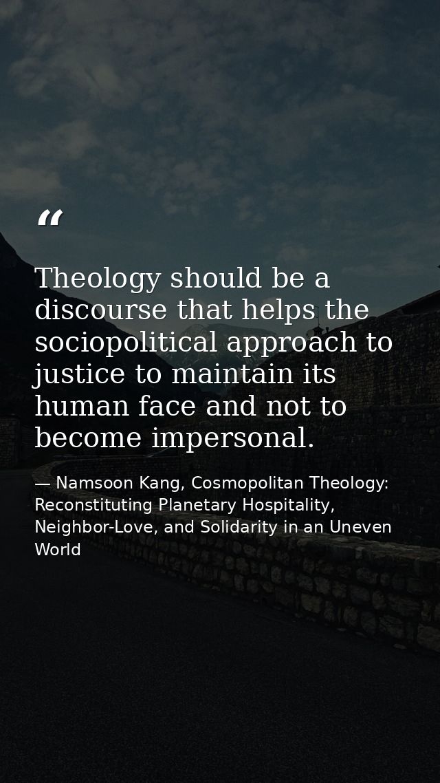 Theology should be a discourse that helps the sociopolitical approach to justice to maintain its human face and not to b — Namsoon Kang, Cosmopolitan Theology: Reconstituting Planetary Hospitality, Neighbor-Love, and Solidarity in an Uneven World