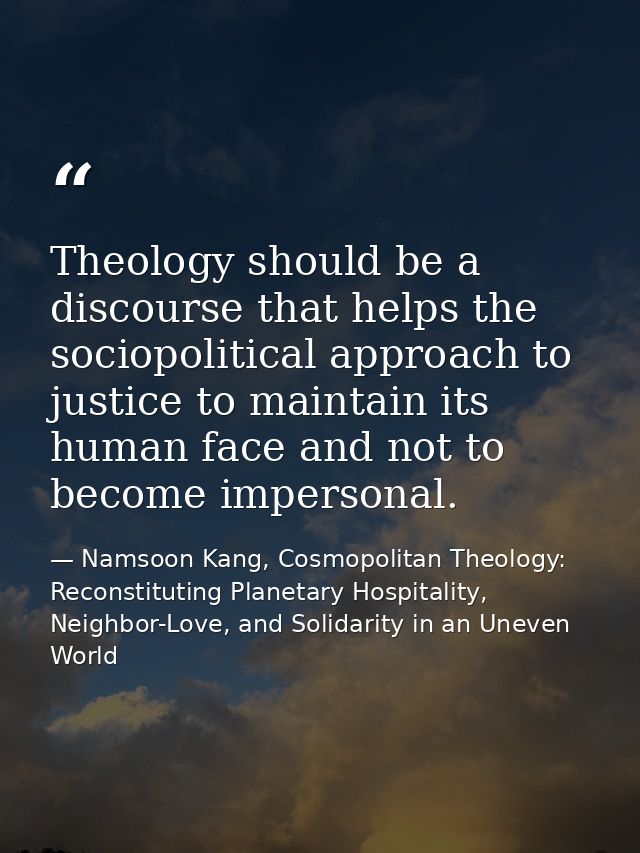 Theology should be a discourse that helps the sociopolitical approach to justice to maintain its human face and not to b — Namsoon Kang, Cosmopolitan Theology: Reconstituting Planetary Hospitality, Neighbor-Love, and Solidarity in an Uneven World