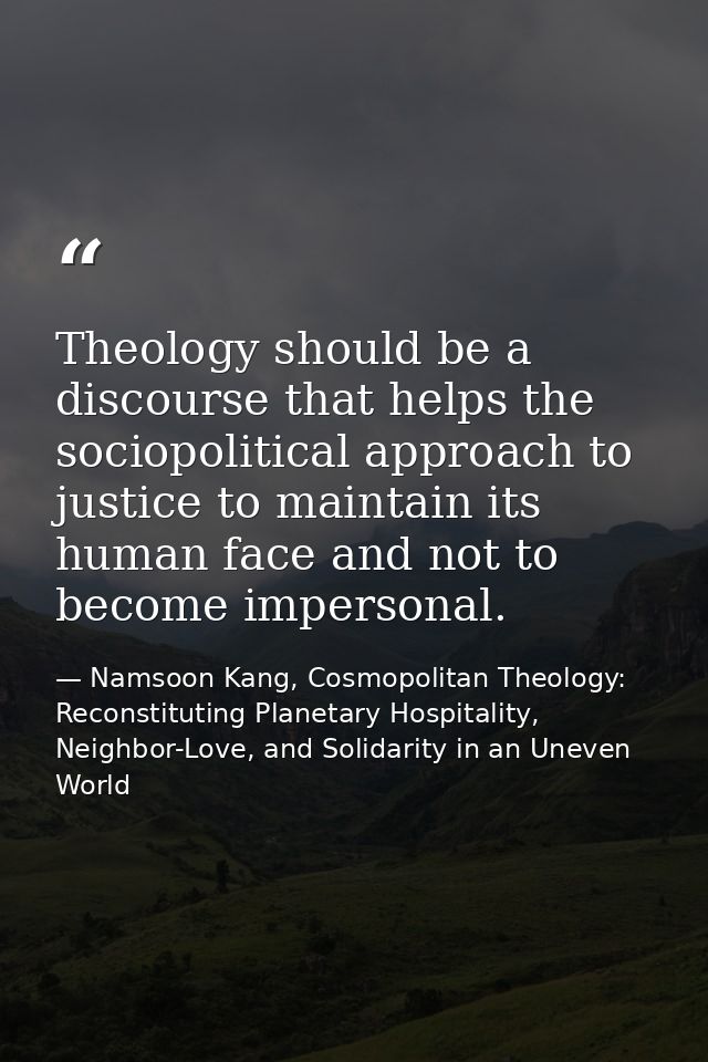 Theology should be a discourse that helps the sociopolitical approach to justice to maintain its human face and not to b — Namsoon Kang, Cosmopolitan Theology: Reconstituting Planetary Hospitality, Neighbor-Love, and Solidarity in an Uneven World