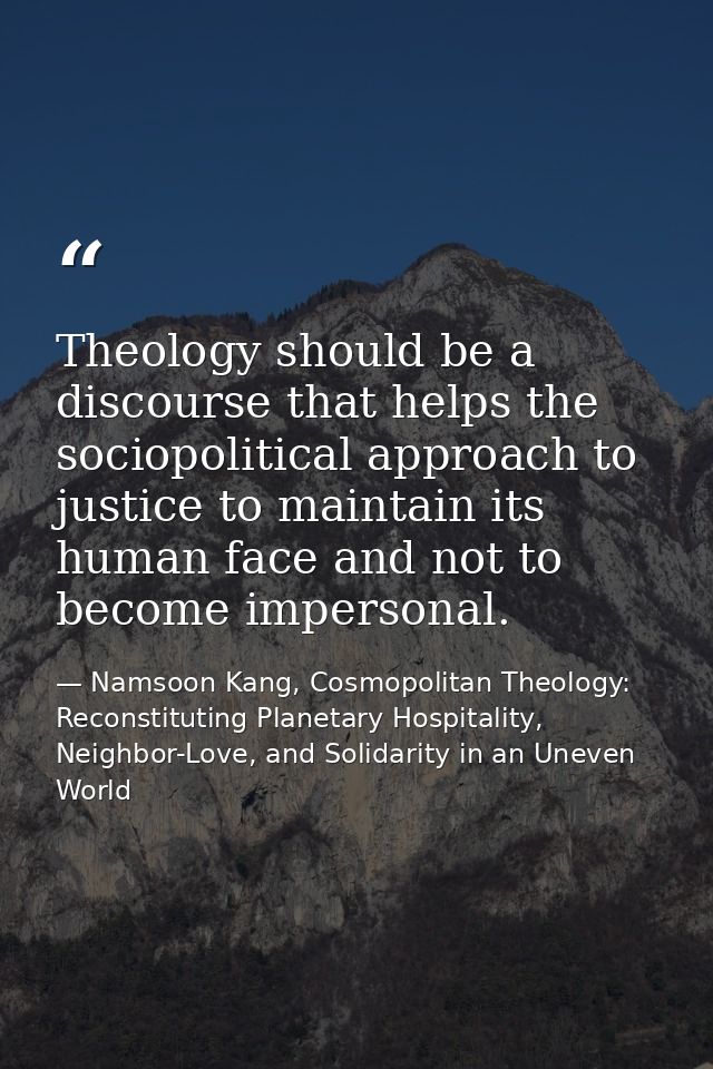 Theology should be a discourse that helps the sociopolitical approach to justice to maintain its human face and not to b — Namsoon Kang, Cosmopolitan Theology: Reconstituting Planetary Hospitality, Neighbor-Love, and Solidarity in an Uneven World