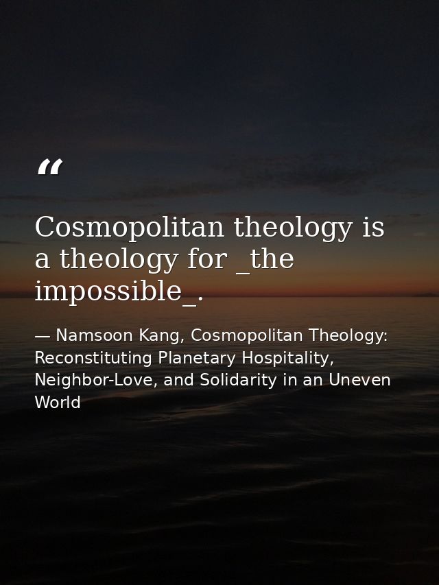 Cosmopolitan theology is a theology for _the impossible_. — Namsoon Kang, Cosmopolitan Theology: Reconstituting Planetary Hospitality, Neighbor-Love, and Solidarity in an Uneven World