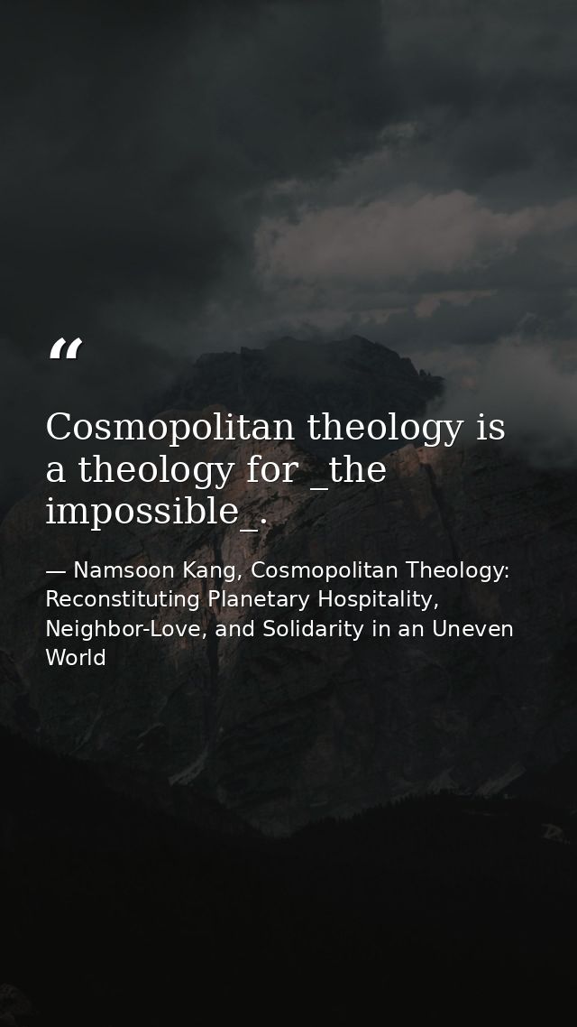 Cosmopolitan theology is a theology for _the impossible_. — Namsoon Kang, Cosmopolitan Theology: Reconstituting Planetary Hospitality, Neighbor-Love, and Solidarity in an Uneven World
