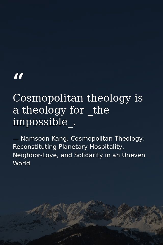 Cosmopolitan theology is a theology for _the impossible_. — Namsoon Kang, Cosmopolitan Theology: Reconstituting Planetary Hospitality, Neighbor-Love, and Solidarity in an Uneven World
