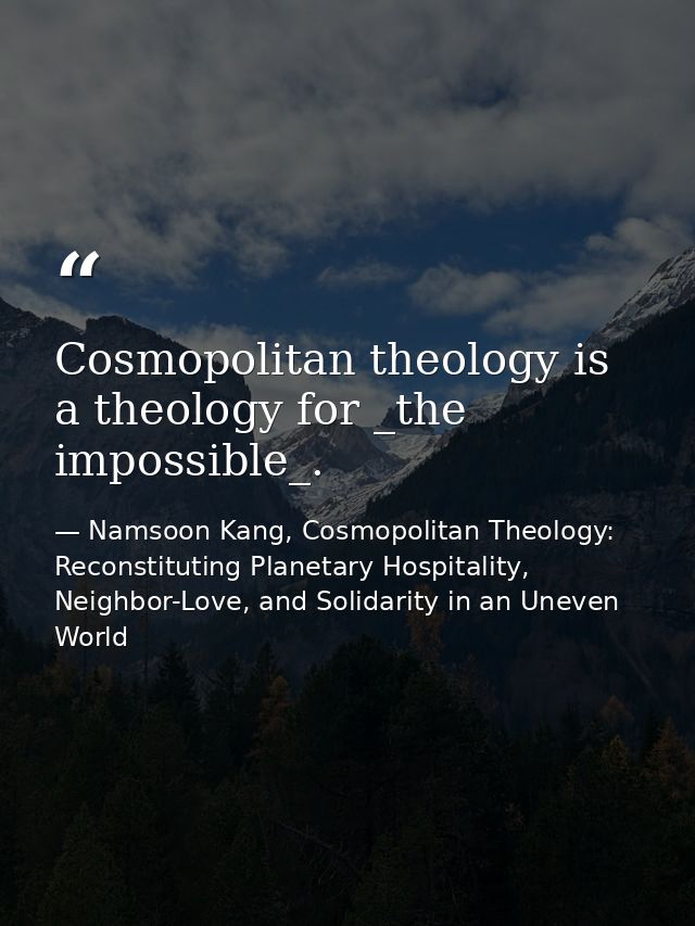 Cosmopolitan theology is a theology for _the impossible_. — Namsoon Kang, Cosmopolitan Theology: Reconstituting Planetary Hospitality, Neighbor-Love, and Solidarity in an Uneven World