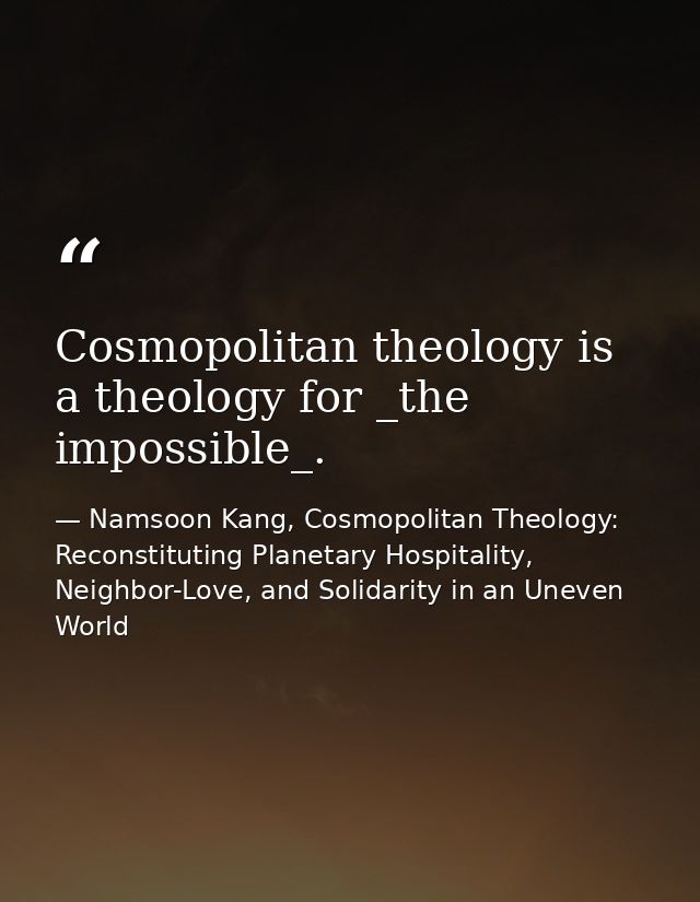 Cosmopolitan theology is a theology for _the impossible_. — Namsoon Kang, Cosmopolitan Theology: Reconstituting Planetary Hospitality, Neighbor-Love, and Solidarity in an Uneven World