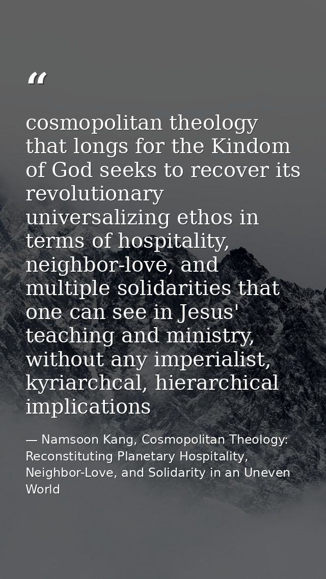 cosmopolitan theology that longs for the Kindom of God seeks to recover its revolutionary universalizing ethos in terms  — Namsoon Kang, Cosmopolitan Theology: Reconstituting Planetary Hospitality, Neighbor-Love, and Solidarity in an Uneven World