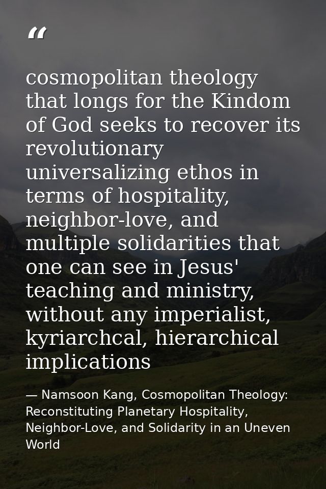 cosmopolitan theology that longs for the Kindom of God seeks to recover its revolutionary universalizing ethos in terms  — Namsoon Kang, Cosmopolitan Theology: Reconstituting Planetary Hospitality, Neighbor-Love, and Solidarity in an Uneven World
