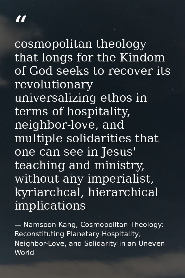 cosmopolitan theology that longs for the Kindom of God seeks to recover its revolutionary universalizing ethos in terms  — Namsoon Kang, Cosmopolitan Theology: Reconstituting Planetary Hospitality, Neighbor-Love, and Solidarity in an Uneven World