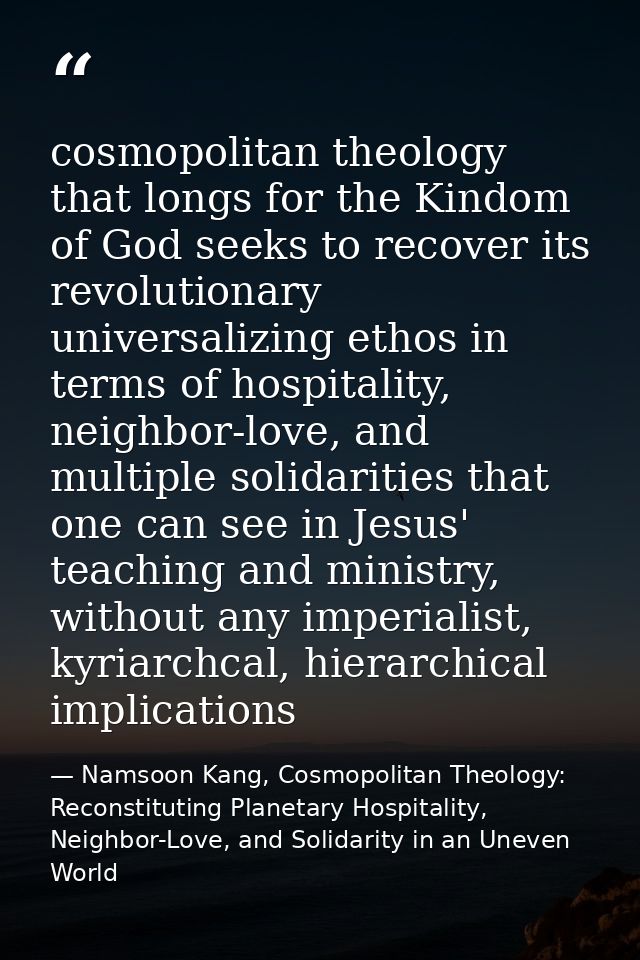cosmopolitan theology that longs for the Kindom of God seeks to recover its revolutionary universalizing ethos in terms  — Namsoon Kang, Cosmopolitan Theology: Reconstituting Planetary Hospitality, Neighbor-Love, and Solidarity in an Uneven World