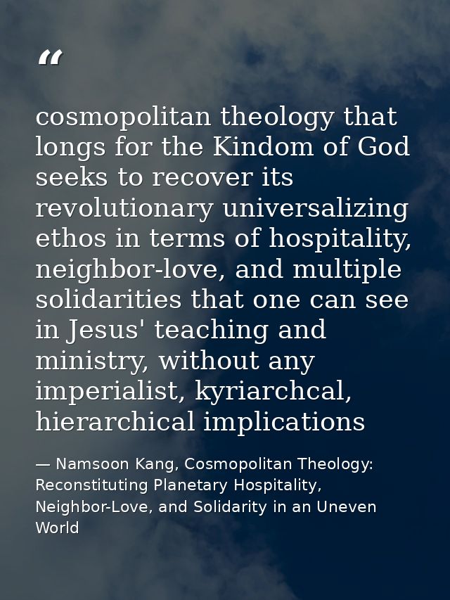 cosmopolitan theology that longs for the Kindom of God seeks to recover its revolutionary universalizing ethos in terms  — Namsoon Kang, Cosmopolitan Theology: Reconstituting Planetary Hospitality, Neighbor-Love, and Solidarity in an Uneven World