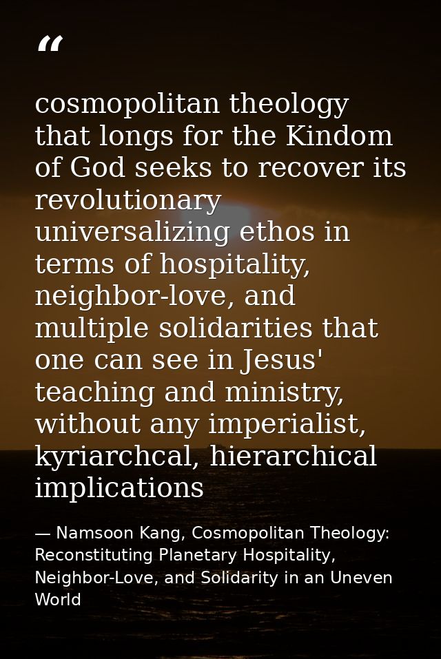 cosmopolitan theology that longs for the Kindom of God seeks to recover its revolutionary universalizing ethos in terms  — Namsoon Kang, Cosmopolitan Theology: Reconstituting Planetary Hospitality, Neighbor-Love, and Solidarity in an Uneven World