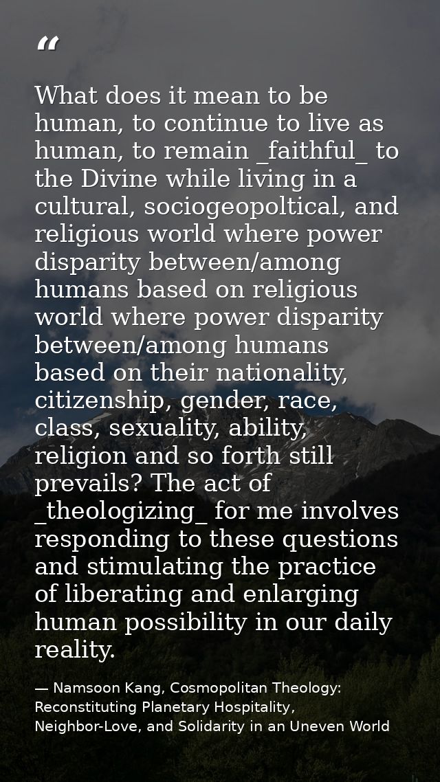What does it mean to be human, to continue to live as human, to remain _faithful_ to the Divine while living in a cultur — Namsoon Kang, Cosmopolitan Theology: Reconstituting Planetary Hospitality, Neighbor-Love, and Solidarity in an Uneven World