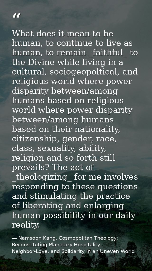 What does it mean to be human, to continue to live as human, to remain _faithful_ to the Divine while living in a cultur — Namsoon Kang, Cosmopolitan Theology: Reconstituting Planetary Hospitality, Neighbor-Love, and Solidarity in an Uneven World
