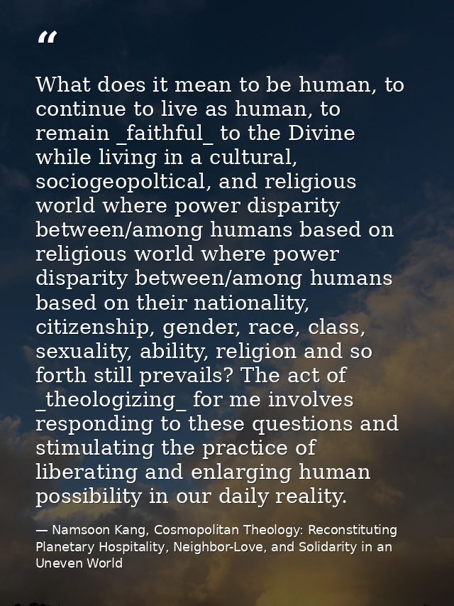 What does it mean to be human, to continue to live as human, to remain _faithful_ to the Divine while living in a cultur — Namsoon Kang, Cosmopolitan Theology: Reconstituting Planetary Hospitality, Neighbor-Love, and Solidarity in an Uneven World
