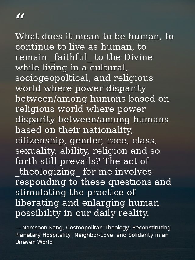 What does it mean to be human, to continue to live as human, to remain _faithful_ to the Divine while living in a cultur — Namsoon Kang, Cosmopolitan Theology: Reconstituting Planetary Hospitality, Neighbor-Love, and Solidarity in an Uneven World