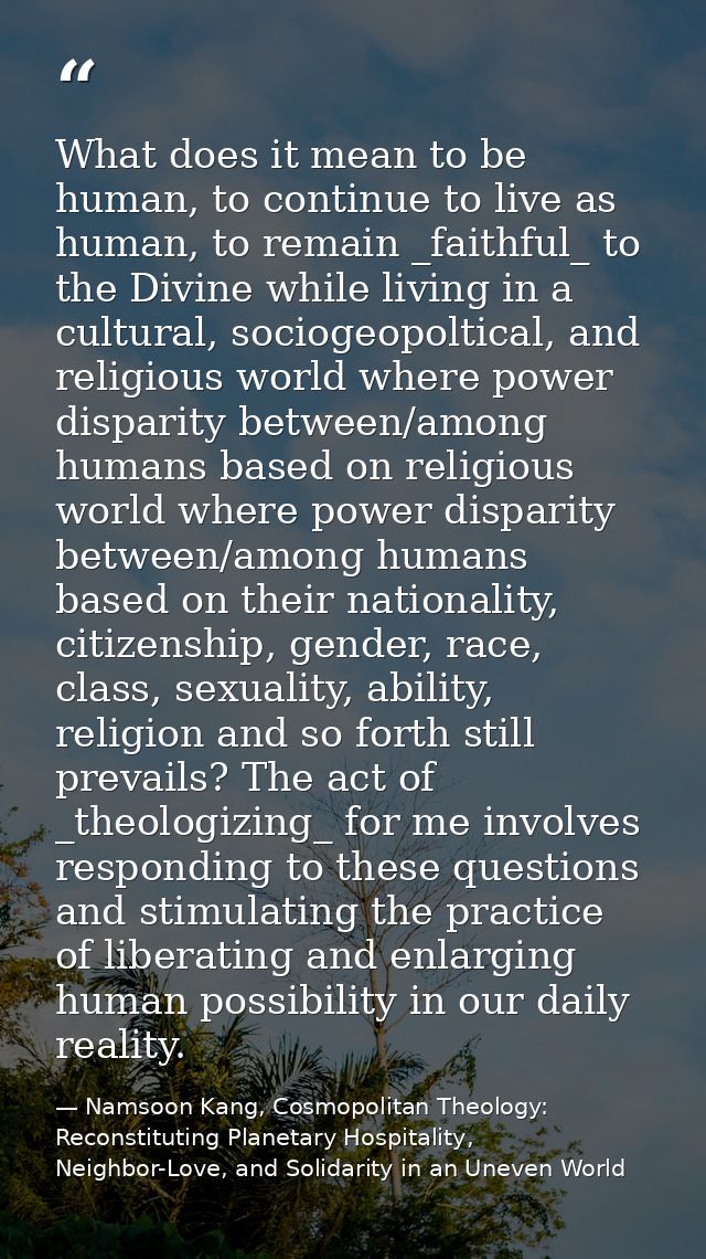 What does it mean to be human, to continue to live as human, to remain _faithful_ to the Divine while living in a cultur — Namsoon Kang, Cosmopolitan Theology: Reconstituting Planetary Hospitality, Neighbor-Love, and Solidarity in an Uneven World