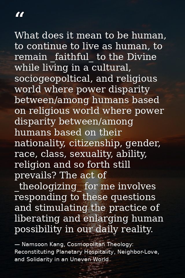 What does it mean to be human, to continue to live as human, to remain _faithful_ to the Divine while living in a cultur — Namsoon Kang, Cosmopolitan Theology: Reconstituting Planetary Hospitality, Neighbor-Love, and Solidarity in an Uneven World
