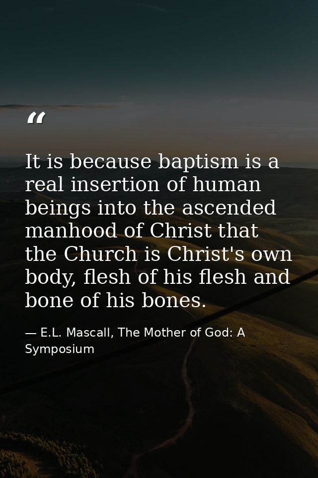 It is because baptism is a real insertion of human beings into the ascended manhood of Christ that the Church is Christ' — E.L. Mascall, The Mother of God: A Symposium