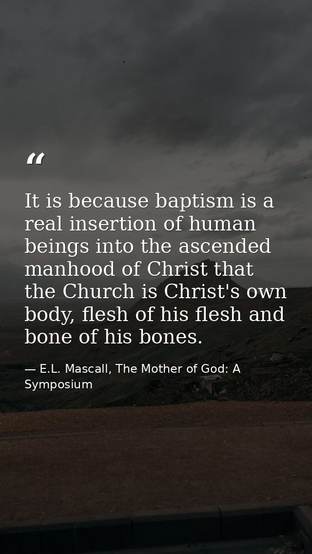 It is because baptism is a real insertion of human beings into the ascended manhood of Christ that the Church is Christ' — E.L. Mascall, The Mother of God: A Symposium