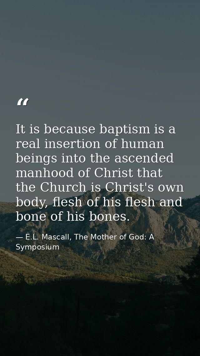 It is because baptism is a real insertion of human beings into the ascended manhood of Christ that the Church is Christ' — E.L. Mascall, The Mother of God: A Symposium