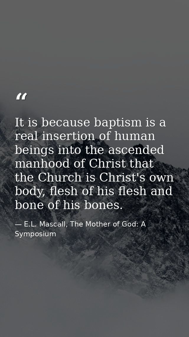 It is because baptism is a real insertion of human beings into the ascended manhood of Christ that the Church is Christ' — E.L. Mascall, The Mother of God: A Symposium