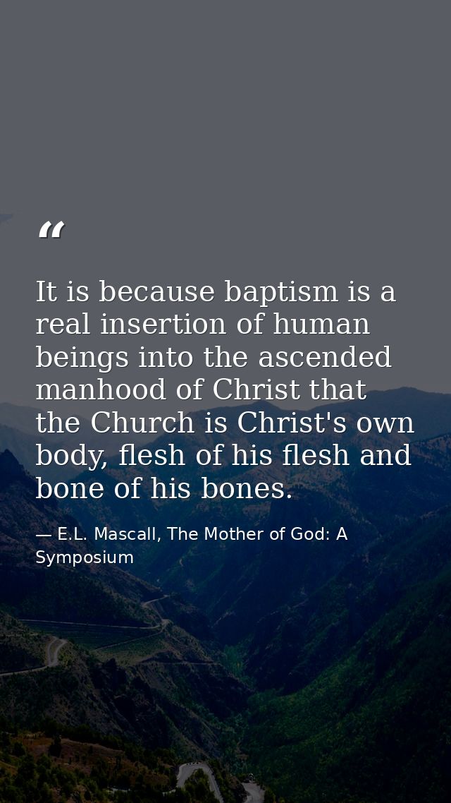 It is because baptism is a real insertion of human beings into the ascended manhood of Christ that the Church is Christ' — E.L. Mascall, The Mother of God: A Symposium