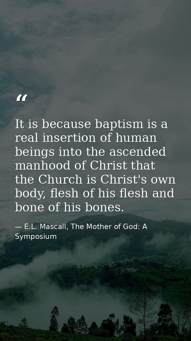 It is because baptism is a real insertion of human beings into the ascended manhood of Christ that the Church is Christ' — E.L. Mascall, The Mother of God: A Symposium