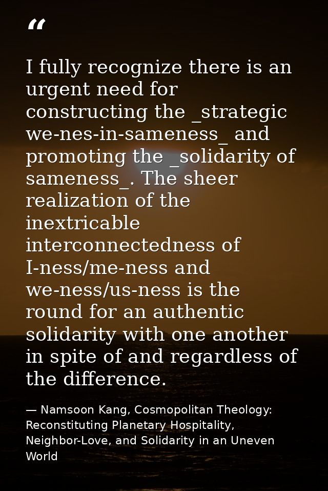 I fully recognize there is an urgent need for constructing the _strategic we-nes-in-sameness_ and promoting the _solidar — Namsoon Kang, Cosmopolitan Theology: Reconstituting Planetary Hospitality, Neighbor-Love, and Solidarity in an Uneven World