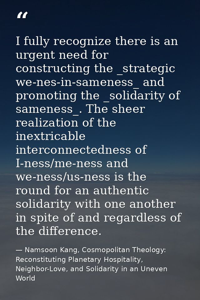 I fully recognize there is an urgent need for constructing the _strategic we-nes-in-sameness_ and promoting the _solidar — Namsoon Kang, Cosmopolitan Theology: Reconstituting Planetary Hospitality, Neighbor-Love, and Solidarity in an Uneven World