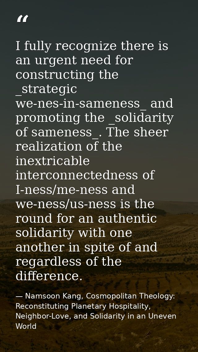 I fully recognize there is an urgent need for constructing the _strategic we-nes-in-sameness_ and promoting the _solidar — Namsoon Kang, Cosmopolitan Theology: Reconstituting Planetary Hospitality, Neighbor-Love, and Solidarity in an Uneven World