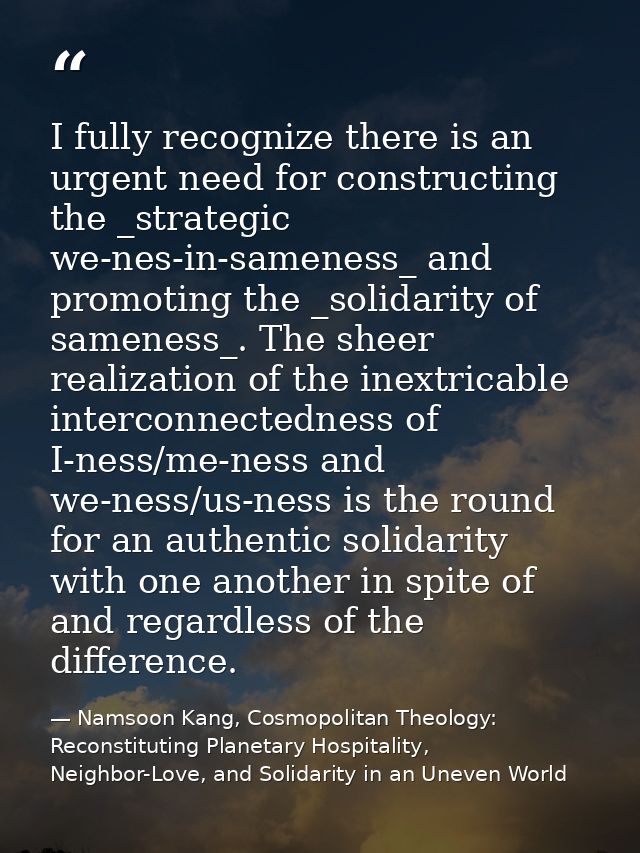 I fully recognize there is an urgent need for constructing the _strategic we-nes-in-sameness_ and promoting the _solidar — Namsoon Kang, Cosmopolitan Theology: Reconstituting Planetary Hospitality, Neighbor-Love, and Solidarity in an Uneven World