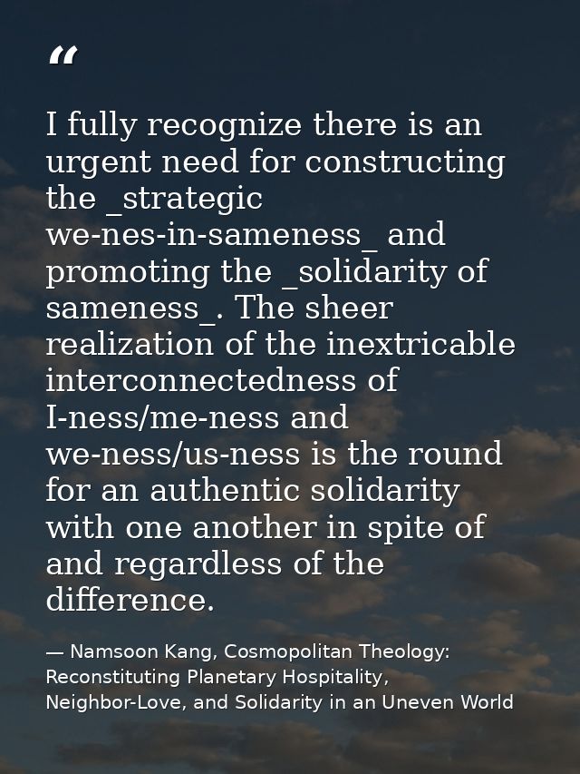 I fully recognize there is an urgent need for constructing the _strategic we-nes-in-sameness_ and promoting the _solidar — Namsoon Kang, Cosmopolitan Theology: Reconstituting Planetary Hospitality, Neighbor-Love, and Solidarity in an Uneven World