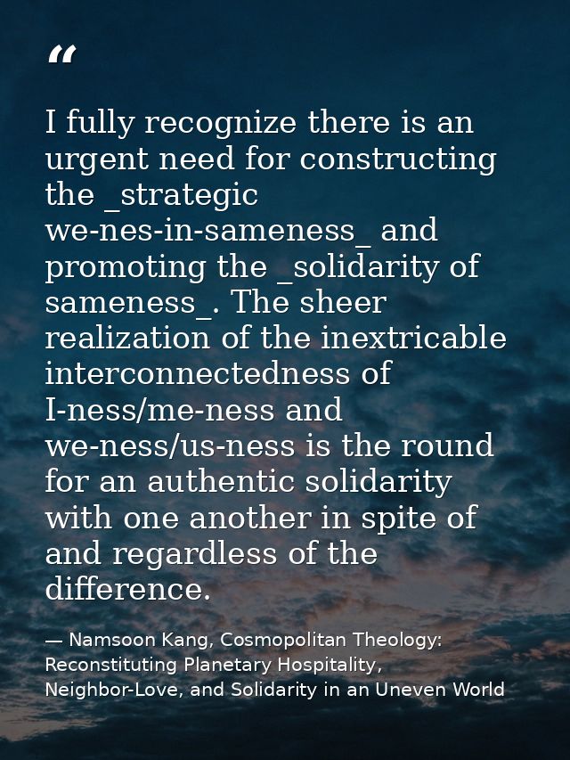 I fully recognize there is an urgent need for constructing the _strategic we-nes-in-sameness_ and promoting the _solidar — Namsoon Kang, Cosmopolitan Theology: Reconstituting Planetary Hospitality, Neighbor-Love, and Solidarity in an Uneven World
