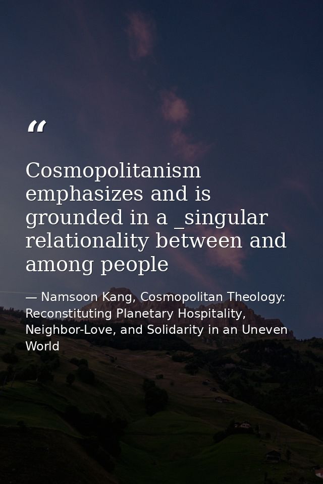 Cosmopolitanism emphasizes and is grounded in a _singular relationality between and among people — Namsoon Kang, Cosmopolitan Theology: Reconstituting Planetary Hospitality, Neighbor-Love, and Solidarity in an Uneven World