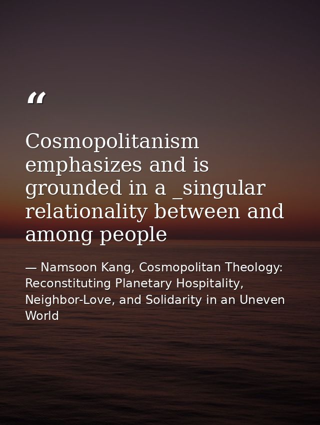 Cosmopolitanism emphasizes and is grounded in a _singular relationality between and among people — Namsoon Kang, Cosmopolitan Theology: Reconstituting Planetary Hospitality, Neighbor-Love, and Solidarity in an Uneven World